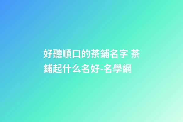 好聽順口的茶鋪名字 茶鋪起什么名好-名學網